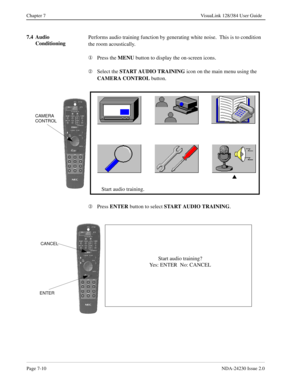 Page 118Page 7-10NDA-24230 Issue 2.0
Chapter 7 VisuaLink 128/384 User Guide
7.4 Audio 
ConditioningPerforms audio training function by generating white noise.  This is to condition 
the room acoustically.
¬
Press the MENU
 button to display the on-screen icons.
Á
Select the START AUDIO TRAINING
 icon on the main menu using the 
CAMERA CONTROL
 button.
Â
Press ENTER
 button to select START
 AUDIO TRAINING
. 
s
Start audio training.
CAMERA
CONTROL
Start audio training?
Yes: ENTER  No: CANCEL
ENTER
CANCEL 