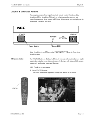 Page 121NDA-24230 Issue 2.0Page 8-1
VisuaLink 128/384 User Guide Chapter 8
Chapter 8  Operation Method
This chapter explains how to perform basic remote control functions of the 
VisuaLink 128 or VisuaLink 384, such as switching monitor screens, and 
controlling cameras.  Your system is ON
 if the light near the power display on the 
front of the VisuaLink unit is lit.
If the VisuaLink is not ON
, press the POWER SWITCH
 on the front of the 
VisuaLink unit.
8.1 System Status 
The STATUS
 button on the hand held...