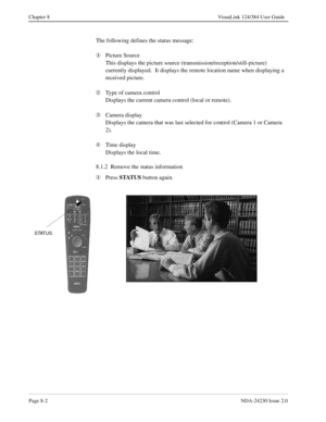 Page 122Page 8-2NDA-24230 Issue 2.0
Chapter 8 VisuaLink 124/384 User Guide
The following defines the status message:
¬
Picture Source
This displays the picture source (transmission/reception/still-picture) 
currently displayed.  It displays the remote location name when displaying a 
received picture.
Á
Type of camera control
Displays the current camera control (local or remote).
Â
Camera display
Displays the camera that was last selected for control (Camera 1 or Camera 
2).
Ã
Time display
Displays the local...