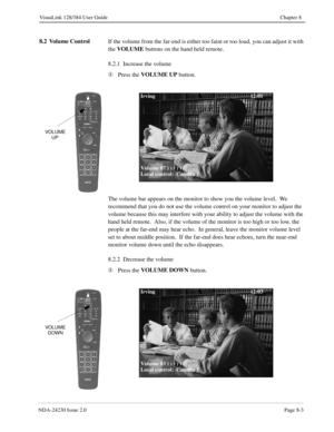 Page 123NDA-24230 Issue 2.0Page 8-3
VisuaLink 128/384 User Guide Chapter 8
8.2 Volume Control
If the volume from the far-end is either too faint or too loud, you can adjust it with 
the VOLUME
 buttons on the hand held remote.
8.2.1  Increase the volume
¬
Press the VOLUME
 UP
 button.
The volume bar appears on the monitor to show you the volume level.  We 
recommend that you do not use the volume control on your monitor to adjust the 
volume because this may interfere with your ability to adjust the volume with...