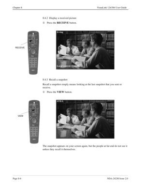 Page 126Page 8-6NDA-24230 Issue 2.0
Chapter 8 VisuaLink 124/384 User Guide
8.4.2  Display a received picture
¬
Press the RECEIVE
 button.
8.4.3  Recall a snapshot
Recall a snapshot simply means looking at the last snapshot that you sent or 
receive.
¬
Press the VIEW
 button.
The snapshot appears on your screen again, but the people at far-end do not see it 
unless they recall it themselves.
RECEIVE
Irving
Local control: Camera 1
VIEW
STILL 