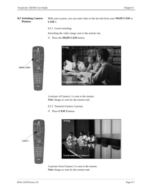 Page 127NDA-24230 Issue 2.0Page 8-7
VisuaLink 128/384 User Guide Chapter 8
8.5 Switching Camera 
PicturesWith your system, you can send video to the far-end from your MAIN CAM
 or 
CAM
 2.
8.5.1  Local switching
Switching the video image sent to the remote site.
¬
Press the MAIN CAM
 button.
A picture of Camera 1 is sent to the remote.
Note:
Image as seen by the remote-end.
8.5.2  Transmit Camera 2 
picture
¬
Press CAM 2
 button.
A picture from Camera 2 is sent to the remote.
Note:
Image as seen by the...