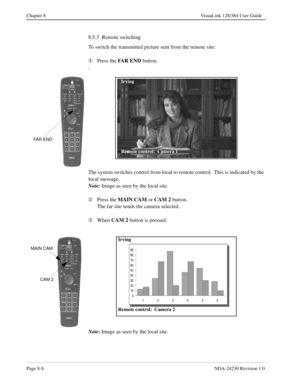 Page 128Page 8-8NDA-24230 Revision 1.0
Chapter 8 VisuaLink 128/384 User Guide
8.5.3  Remote switching
To switch the transmitted picture sent from the remote site:
¬
Press the FAR END
 button.
.
The system switches control from local to remote control.  This is indicated by the 
local message.
Note:
Image as seen by the local site.
Á
Press the MAIN CAM 
or CAM 2
 button.
The far site sends the camera selected.
Â
When CAM 2
 button is pressed:
Note:
Image as seen by the local site.
FAR END
Irving
Remote control:...