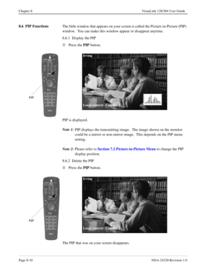 Page 130Page 8-10NDA-24230 Revision 1.0
Chapter 8 VisuaLink 128/384 User Guide
8.6  PIP Functions
The little window that appears on your screen is called the Picture-in-Picture (PIP) 
window.  You can make this window appear or disappear anytime.
8.6.1  Display the PIP
¬
Press the PIP 
button.
PIP is displayed.
Note 1:
PIP displays the transmitting image.  The image shown on the monitor 
could be a mirror or non-mirror image.  This depends on the PIP menu 
setting.
Note 2:
Please refer to Section
 7.2...