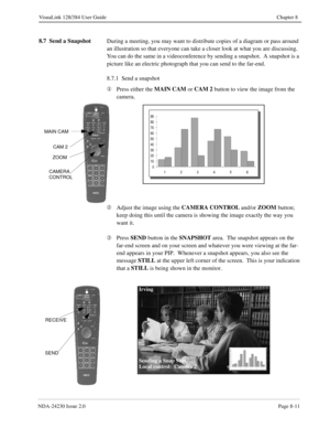 Page 131NDA-24230 Issue 2.0Page 8-11
VisuaLink 128/384 User Guide Chapter 8
8.7  Send a Snapshot
During a meeting, you may want to distribute copies of a diagram or pass around 
an illustration so that everyone can take a closer look at what you are discussing.  
You can do the same in a videoconference by sending a snapshot.  A snapshot is a 
picture like an electric photograph that you can send to the far-end.
8.7.1  Send a snapshot
¬
Press either the MAIN CAM
 or CAM 2
 button to view the image from the...