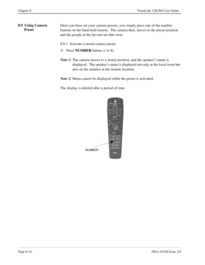 Page 136Page 8-16NDA-24230 Issue 2.0
Chapter 8 VisuaLink 128/384 User Guide
8.9  Using Camera 
Preset Once you have set your camera presets, you simply press one of the number 
buttons on the hand held remote.  The camera then, moves to the preset position 
and the people at the far-end see that view.
8.9.1  Activate a stored camera preset
¬
Press NUMBER
 button (1 to 9).
Note 1:
The camera moves to a stored position, and the speaker’s name is 
displayed.  The speaker’s name is displayed not only at the local...