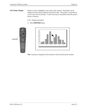 Page 137NDA-24230 Issue 2.0Page 8-17
VisuaLink 128/384 User Guide Chapter 8
8.10  Pointer Display
Pointer is used to highlight an area on the video monitor.  The pointer can be 
displayed on documents, diagrams and motion video.  The pointer is controlled on 
a  first come, first served bases.  Control can only be surrendered when the pointer 
button is released.
8.10.1  Display the pointer
¬
Press POINTER
 button.
Note:
A pointer is displayed on the monitor at the local and remote location.
POINTER 