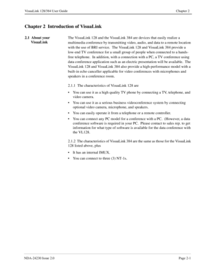 Page 15NDA-24230 Issue 2.0Page 2-1
VisuaLink 128/384 User Guide Chapter 2
Chapter 2  Introduction of VisuaLink
2.1  About your 
VisuaLinkThe VisuaLink 128 and the VisuaLink 384 are devices that easily realize a 
multimedia conference by transmitting video, audio, and data to a remote location 
with the use of BRI service.  The VisuaLink 128 and VisuaLink 384 provide a 
low-end TV conference for a small group of people when connected to a hands-
free telephone.  In addition, with a connection with a PC, a TV...