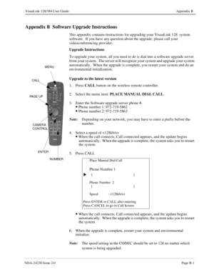 Page 145NDA-24230 Issue 2.0Page B-1
VisuaLink 128/384 User Guide Appendix B
Appendix B  Software Upgrade Instructions
This appendix contains instructions for upgrading your VisuaLink 128  system 
software.  If you have any question about the upgrade, please call your 
videoconferencing provider.  
Upgrade Instructions
To upgrade your system, all you need to do is dial into a software upgrade server 
from your system.  The server will recognize your system and upgrade your system 
automatically.  When the upgrade...