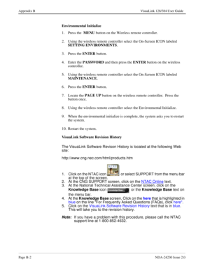 Page 146Page B-2NDA-24230 Issue 2.0
Appendix B VisuaLink 128/384 User Guide
Environmental Initialize
1. Press the  MENU
 button on the Wireless remote controller.
2.  Using the wireless remote controller select the On-Screen ICON labeled 
SETTING ENVIRONMENTS
.
3. Press the ENTER
 button.
4. Enter the PASSWORD
 and then press the ENTER
 button on the wireless 
controller.
5.  Using the wireless remote controller select the On-Screen ICON labeled 
MAINTENANCE
.
6. Press the ENTER
 button.
7. Locate the PAGE UP...