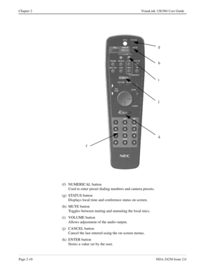 Page 24Page 2-10NDA-24230 Issue 2.0
Chapter 2 VisuaLink 128/384 User Guide
(f) NUMERICAL button
Used to enter preset dialing numbers and camera presets.
(g) STATUS button
Displays local time and conference status on-screen.
(h) MUTE button
Toggles between muting and unmuting the local mics.
(i) VOLUME button
Allows adjustment of the audio output.
(j) CANCEL button
Cancel the last entered using the on-screen menus.
(k) ENTER button 
Stores a value set by the user.
g
f
h
i
j
k 