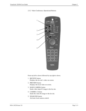 Page 25NDA-24230 Issue 2.0Page 2-11
VisuaLink 128/384 User Guide Chapter 2
2.5.2  Video Conference, Operational Buttons
From top left to down followed by top right to down.
1. RECEIVE button
Displays the far-site’s video on-screen.
2. PREVIEW button
Displays the local video on-screen.
3. MAIN CAMERA button
Sends video input #1 image to the far-site.
4. CAMERA 2 button
Sends the video #2 image to the far-site.
5. NEAR END button
Activates local camera control.
1
2
3
4
5 