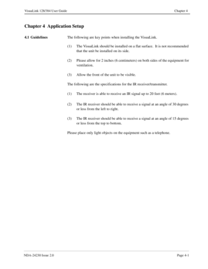 Page 29NDA-24230 Issue 2.0Page 4-1
VisuaLink 128/384 User Guide Chapter 4
Chapter 4  Application Setup
4.1 Guidelines
The following are key points when installing the VisuaLink.
(1) The VisuaLink should be installed on a flat surface.  It is not recommended 
that the unit be installed on its side.
(2) Please allow for 2 inches (6 centimeters) on both sides of the equipment for 
ventilation.
(3) Allow the front of the unit to be visible.
The following are the specifications for the IR receiver/transmitter.
(1)...