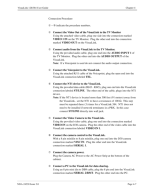 Page 35NDA-24230 Issue 2.0Page 4-7
VisuaLink 128/384 User Guide Chapter 4
Connection Procedure
¬
 ~ É
 indicate the procedure numbers.
¬Connect the Video Out of the VisuaLink to the TV Monitor
Using the attached video cable, plug one side into the connection marked 
VIDEO 1 IN
 on the TV Monitor.  Plug the other end into the connection 
marked VIDEO OUT
 on the VisuaLink.
ÁConnect audio from the VisuaLink to the TV Monitor.  
Using the provided audio cable, plug one end into the AUDIO INPUT 1
 of 
the TV...
