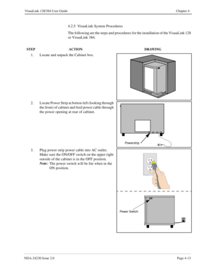 Page 41NDA-24230 Issue 2.0Page 4-13
VisuaLink 128/384 User Guide Chapter 4
4.2.5  VisuaLink System Procedures
The following are the steps and procedures for the installation of the VisuaLink 128 
or VisuaLink 384.
STEP ACTION DRAWING
1. Locate and unpack the Cabinet box.
2. Locate Power Strip at botton-left (looking through 
the front) of cabinet and feed power cable through 
the power opening at rear of cabinet.
3. Plug power strip power cable into AC outlet.  
Make sure the ON/OFF switch on the upper right...