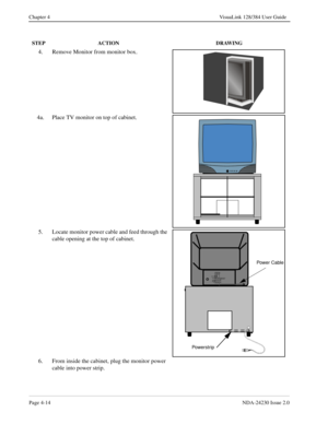 Page 42Page 4-14NDA-24230 Issue 2.0
Chapter 4 VisuaLink 128/384 User Guide
4. Remove Monitor from monitor box. 
4a. Place TV monitor on top of cabinet.
5. Locate monitor power cable and feed through the 
cable opening at the top of cabinet.
6. From inside the cabinet, plug the monitor power 
cable into power strip.
STEP ACTION DRAWING
12 VIDE O I NS- VIDEO
VI DEO
AUDI OL
MONO
RAUDI O OUT
(VAR/FIX)
Power Cable
Powe r st r i p 