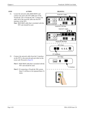 Page 48Page 4-20NDA-24230 Issue 2.0
Chapter 4 VisuaLink 128/384 User Guide
21. Locate the network cable (RJ45-RJ45) and 
connect one end to the S/T LINE port of the 
VisuaLink 128 or VisuaLink 384.  Connect the 
other end of the network cable into the S/T 
interface of the NT1.  
Note:
RJ45-RJ45 cable that is included with the 
NT1 unit should be used.
22. Connect the network cable from the U interface 
on the NT1 to the network jack provided on the 
room wall. Proceed to Step 24.
Note 1:
RJ45-RJ45 cable that...