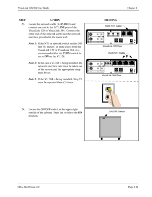 Page 49NDA-24230 Issue 2.0Page 4-21
VisuaLink 128/384 User Guide Chapter 4
23. Locate the network cable (RJ45-RJ45) and 
connect one end to the S/T LINE port of the 
VisuaLink 128 or VisuaLink 384.  Connect the 
other end of the network cable into the network 
interface provided in the room wall.
Note 1:
If the NT1 or network switch resides 300 
feet (91 meters) or more away from the 
VisuaLink 128 or VisuaLink 384, it is 
recommended that the TERM switch is 
set to ON
 on the VL128.  
Note 2:
In the case a...