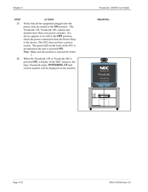 Page 50Page 4-22NDA-24230 Issue 2.0
Chapter 4 VisuaLink 128/384 User Guide
25. Verify that all the equipment plugged into the 
power strip are turned to the ON
 position.  The 
VisuaLink 128, VisuaLink 384, camera and 
monitor have their own power switches.  If a 
device appears to be still in the OFF
 position, 
check the power connection from the Power Strip 
to the device. The NT1 does not have a power 
switch.  The green LED on the front of the NT1 is 
an indication the unit is powered ON
.
Note:
Make sure...