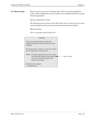 Page 51NDA-24230 Issue 2.0Page 4-23
VisuaLink 128/384 User Guide Chapter 4
4.3 Software Setup
When you first turn on your VisuaLink, there will be an initial configuration 
screen.  These configuration screens will have to be completed before your system 
becomes operational.
Start up configuration screens
The following are the startup screens that will be active on first power up or acti-
vated on demand by the user after choosing the Environmental initialize. 
Welcome Screen:  
This is a welcome screen for...