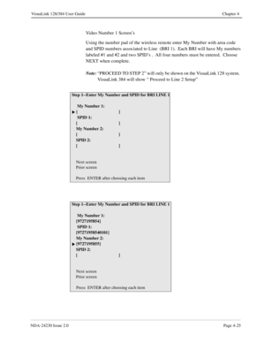 Page 53NDA-24230 Issue 2.0Page 4-25
VisuaLink 128/384 User Guide Chapter 4
Video Number 1 Screen’s
Using the number pad of the wireless remote enter My Number with area code 
and SPID numbers associated to Line  (BRI 1).  Each BRI will have My numbers 
labeled #1 and #2 and two SPID’s .  All four numbers must be entered.  Choose 
NEXT when complete.  
Note:
“PROCEED TO STEP 2” will only be shown on the VisuaLink 128 system.  
VisuaLink 384 will show “ Proceed to Line 2 Setup”   
Step 1--Enter My Number and SPID...