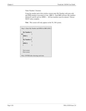 Page 54Page 4-26NDA-24230 Issue 2.0
Chapter 4 VisuaLink 128/384 User Guide
Video Number 2 Screens:
Using the number pad of the wireless remote enter My Number with area code 
and SPID numbers associated to Line  (BRI 2).  Each BRI will have My numbers 
labeled #1 and #2 and two SPID’s .  All four numbers must be entered.  Choose 
NEXT when complete.
Note:
  This screen will only appear on the VL 384 system.
Step 1--Enter My Number and SPID for BRI LINE 2
    My Number 1:
 []
    SPID 1:
    [ ]
    My Number...