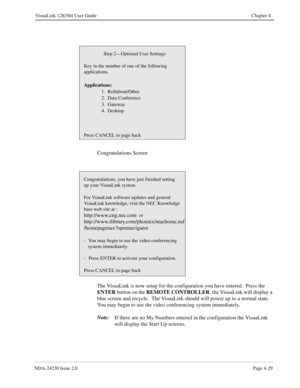 Page 57NDA-24230 Issue 2.0Page 4-29
VisuaLink 128/384 User Guide Chapter 4
Congratulations Screen
The VisuaLink is now setup for the configuration you have entered.  Press the 
ENTER
 button on the REMOTE CONTROLLER
, the VisuaLink will display a 
blue screen and recycle.  The VisuaLink should will power up to a normal state.   
You may begin to use the video conferencing system immediately.
Note:
If there are no My Numbers entered in the configuration the VisuaLink 
will display the Start Up screens.
Step...