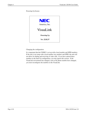 Page 58Page 4-30NDA-24230 Issue 2.0
Chapter 4 VisuaLink 128/384 User Guide
Powering Up Screen
Changing the configuration
It is important that the CODEC is set up with a local number and SPID numbers.  
If the unit is not setup with a local number (my number) and SPID, the unit will 
not allow for dialing and receiving of video calls.  If you have entered these 
numbers in the Start Up configuration, you may ignore this section.  If the 
VisuaLink environment has changed, such as the phone number have changed,...