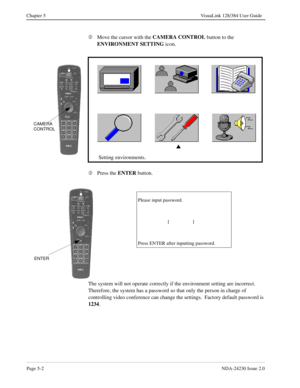 Page 60Page 5-2NDA-24230 Issue 2.0
Chapter 5 VisuaLink 128/384 User Guide
Á
Move the cursor with the CAMERA CONTROL 
button to the 
ENVIRONMENT SETTING
 icon.
Â
Press the ENTER
 button.
The system will not operate correctly if the environment setting are incorrect.  
Therefore, the system has a password so that only the person in charge of 
controlling video conference can change the settings.  Factory default password is 
1234
.
s
Setting environments.
CAMERA
CONTROL
Please input password....