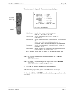 Page 65NDA-24230 Issue 2.0Page 5-7
VisuaLink 128/384 User Guide Chapter 5
The setting screen is displayed.  The current setting is displayed.
Note 1:
To select an item use the up and down portion of the CAMERA 
CONTROL 
button.
Note 2:
To change a setting use the left and right portion of the CAMERA 
CONTROL
 button to toggle through the item.
Â
Press ENTER 
button to define it after changing a setting.
Note:
After changing a setting, please turn off the power and on again.
Ã
Press the MENU
 or CANCEL
 button...