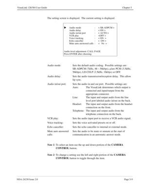 Page 67NDA-24230 Issue 2.0Page 5-9
VisuaLink 128/384 User Guide Chapter 5
The setting screen is displayed.  The current setting is displayed.
Note 1:
To select an item use the up and down portion of the CAMERA 
CONTROL 
button.
Note 2:
To change a setting use the left and right portion of the CAMERA 
CONTROL
 button to toggle through the item.
  Audio mode : < SB-ADPCM >
Audio delay : < ON >
Audio in/out port : < AUTO >
VCR play : 
Voice tracking : < ON  >
Echo canceller : <  ON >
Mute auto answered calls : <...