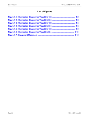 Page 9Page iiiNDA-24230 Issue 2.0
List of Figures VisuaLink 128/384 User Guide
List of Figures
Figure 4-1:  Connection Diagram for VisuaLink 128 ...............................................  4-2
Figure 4-2:  Connection Diagram for VisuaLink 384 ...............................................  4-3
Figure 4-3:  Connection Diagram for VisuaLink 128 ...............................................  4-5
Figure 4-4:  Connection Diagram for VisuaLink 384 ...............................................  4-6
Figure...