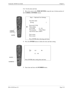 Page 81NDA-24230 Issue 2.0Page 5-23
VisuaLink 128/384 User Guide Chapter 5
5.6.3  Set the date and time
¬
Move the cursor to the TIME SETTING
 using the top or bottom portion of 
the CAMERA CONTROL
 button.
Á
Press the ENTER
 button to define the time and date setting.
Â
Enter date and time with NUMBER
 button.
              Step 1 - Optional User Settings
   Your Site name  
   [Irving ]
Password [1234]
Time setting
[12/1/1998 12 : 07]
Time display: 
Auto Power Save: 
Next screen
Prior screen
Press ENTER after...