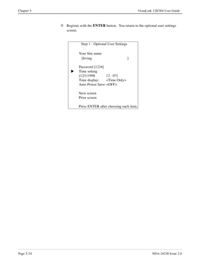 Page 82Page 5-24NDA-24230 Issue 2.0
Chapter 5 VisuaLink 128/384 User Guide
Ã
Register with the ENTER
 button.  You return to the optional user settings 
screen.
              Step 1 - Optional User Settings
   Your Site name  
   [Irving ]
Password [1234]
Time setting
[12/1/1998 12 : 07]
Time display: 
Auto Power Save: 
Next screen
Prior screen
Press ENTER after choosing each item.
s 