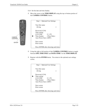 Page 83NDA-24230 Issue 2.0Page 5-25
VisuaLink 128/384 User Guide Chapter 5
5.6.4  Set the date and time display
¬
Move the cursor to the TIME DISPLAY
 using the top or bottom portion of 
the CAMERA CONTROL
 button.
Á
Using the right or left portion of the CAMERA CONTROL
 button to toggle 
between OFF, TIME ONLY
 and DATE+TIME 
 for the TIME DISPLAY
.
Â
Register with the ENTER
 button.  You return to the optional user settings 
screen.
              Step 1 - Optional User Settings
   Your Site name  
   [Irving...