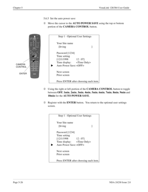 Page 84Page 5-26NDA-24230 Issue 2.0
Chapter 5 VisuaLink 128/384 User Guide
5.6.5  Set the auto power save
¬
Move the cursor to the AUTO POWER SAVE
 using the top or bottom 
portion of the CAMERA CONTROL
 button.
Á
Using the right or left portion of the CAMERA CONTROL
 button to toggle 
between OFF
, 1min
, 2min
, 3min
, 4min
, 5min
, 6min
, 7min
, 8min
, 9min
 and 
10min 
for the AUTO POWER SAVE
.
Â
Register with the ENTER
 button.  You return to the optional user settings 
screen.
              Step 1 -...