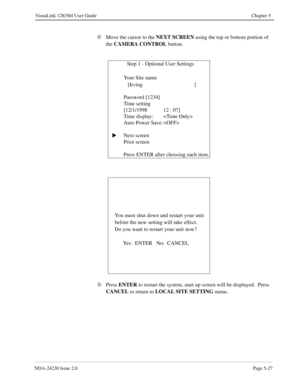 Page 85NDA-24230 Issue 2.0Page 5-27
VisuaLink 128/384 User Guide Chapter 5
Ã
Move the cursor to the NEXT SCREEN
 using the top or bottom portion of 
the CAMERA CONTROL
 button.
Ä
Press ENTER
 to restart the system, start up screen will be displayed.  Press 
CANCEL
 to return to LOCAL SITE SETTING
 menu.               Step 1 - Optional User Settings
   Your Site name  
   [Irving ]
Password [1234]
Time setting
[12/1/1998 12 : 07]
Time display: 
Auto Power Save: 
Next screen
Prior screen
Press ENTER after...