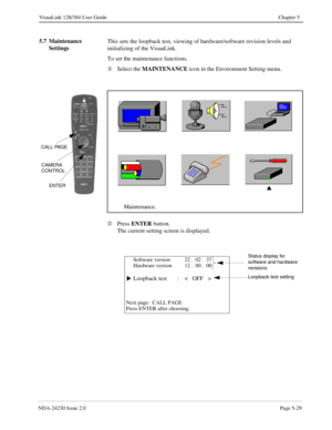 Page 87NDA-24230 Issue 2.0Page 5-29
VisuaLink 128/384 User Guide Chapter 5
5.7 Maintenance 
SettingsThis sets the loopback test, viewing of hardware/software revision levels and 
initializing of the VisuaLink.
To set the maintenance functions.
¬
Select the MAINTENANCE 
icon in the Environment Setting menu.
Á
Press ENTER
 button.
The current setting screen is displayed.
s
Maintenance.
CAMERA
CONTROL
ENTER
CALL PAGE
Software version 22 .  02 .  37
Hardware version 12 .  00 .  00
Loopback test : <   OFF   >
Next...