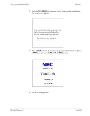 Page 89NDA-24230 Issue 2.0Page 5-31
VisuaLink 128/384 User Guide Chapter 5
Ä
Using the NUMBERICAL
 buttons to choose the appropriate initialization.  
The restart screen appears.
Ä
Press ENTER
 to restart the system, start up screen will be displayed.  Press 
CANCEL
 to return to LOCAL SITE SETTING
 menu.
Å
VisuaLink Start up screen.             
You must shut down and restart your unit
before the new setting will take effect.
Do you want to restart your unit now?
           Yes:  ENTER   No:  CANCEL...