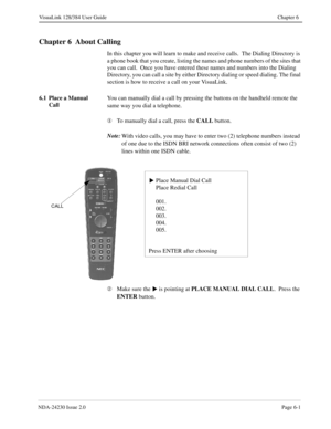 Page 91NDA-24230 Issue 2.0Page 6-1
VisuaLink 128/384 User Guide Chapter 6
Chapter 6  About Calling
In this chapter you will learn to make and receive calls.  The Dialing Directory is 
a phone book that you create, listing the names and phone numbers of the sites that 
you can call.  Once you have entered these names and numbers into the Dialing 
Directory, you can call a site by either Directory dialing or speed dialing. The final 
section is how to receive a call on your VisuaLink.
6.1 Place a Manual 
CallYou...