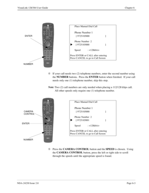 Page 93NDA-24230 Issue 2.0Page 6-3
VisuaLink 128/384 User Guide Chapter 6
Ã
If your call needs two (2) telephone numbers, enter the second number using 
the NUMBER
 buttons.  Press the ENTER
 button when finished.  If your call 
needs only one (1) telephone number, skip this step.
Note:
Two (2) call numbers are only needed when placing a 112/128 kbps call.  
All other speeds only require one (1) telephone number.
Ä
Press the CAMERA CONTROL
 button and the SPEED
 is chosen.  Using 
the CAMERA CONTROL
 button,...