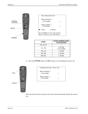 Page 94Page 6-4NDA-24230 Issue 2.0
Chapter 6 VisuaLink 128/384 User Guide
Å
Press the ENTER
 button or CALL
 button to start dialing the remote site.
Once the line has been connected, the screen will automatically display the remote 
site.
Place Manual Dial Call
Phone Number 1
  
[ 9725185000   ]
Phone Number  2
  [ 9725185001                        ]
Speed : 
Press ENTER or CALL after entering
Press CANCEL to go to Call Screen
SPEED PHONE NUMBERS NEED 
TO BE ENTERED
TEL, 56, 64 1
112, 1282 (VL128)
1 or 2...