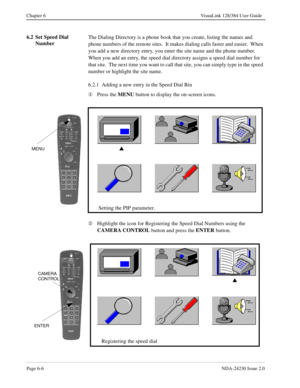 Page 96Page 6-6NDA-24230 Issue 2.0
Chapter 6 VisuaLink 128/384 User Guide
6.2 Set Speed Dial 
NumberThe Dialing Directory is a phone book that you create, listing the names and 
phone numbers of the remote sites.  It makes dialing calls faster and easier.  When 
you add a new directory entry, you enter the site name and the phone number.  
When you add an entry, the speed dial directory assigns a speed dial number for 
that site.  The next time you want to call that site, you can simply type in the speed...