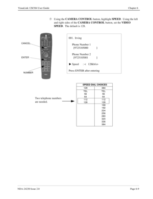 Page 99NDA-24230 Issue 2.0Page 6-9
VisuaLink 128/384 User Guide Chapter 6
Æ
Using the CAMERA CONTROL
 button, highlight SPEED
.  Using the left 
and right sides of the CAMERA CONTROL
 button, set the VIDEO 
SPEED
.  The default is 128.
001.  Irving
Phone Number 1
  [9725185000            ]
Phone Number 2
  [9725185001            ]
Speed      : <   128kb/s>
Press ENTER after entering
s
ENTER
NUMBER
CANCEL
 SPEED DIAL CHOICES
128 384
TEL
56
64
112
128TEL
56
64
112
128
168
192
224
256
280
320
336
384
Two telephone...