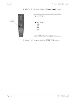 Page 100Page 6-10NDA-24230 Issue 2.0
Chapter 6 VisuaLink 128/384 User Guide
Ç
Press the ENTER
 button to return to the SPEED DIAL
 screen.
È
Repeat ¬
 to Ç
 to register additional SPEED DIAL
 numbers.
Speed dial register
001.  Irving
    002.
    003.
    004.
    005.
Press ENTER after choosing a number.
sENTER 