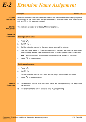 Page 105Features & Specifications Manual, Extension Name AssignmentE-2, Page 99A6-506000-642-02
Xen AlphaRelease 1.0
E-2Extension Name Assignment
FEATURE
DESCRIPTION
When this feature is used, the name or number of the internal caller or the paging originator
is displayed on the called party (parties) telephone(s). The telephones must be equipped
with an LCD for this feature to be used.
S
TATION
APPLICATION
This feature is available for all display Multiline telephones.
O
PERATION
PROCEDURE
 
1. Press  
O.
2....