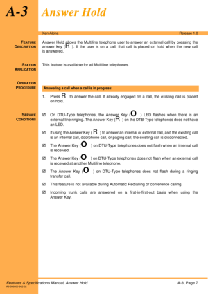 Page 13Features & Specifications Manual, Answer HoldA-3, Page 7A6-506000-642-02
Xen AlphaRelease 1.0
A-3Answer Hold
FEATURE
DESCRIPTION
Answer Hold allows the Multiline telephone user to answer an external call by pressing the
answer key (
R). If the user is on a call, that call is placed on hold when the new call
is answered.
S
TATION
APPLICATION
This feature is available for all Multiline telephones.
O
PERATION
PROCEDURE
1. Press R to answer the call. If already engaged on a call, the existing call is placed...