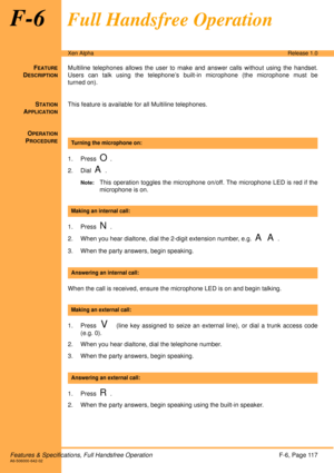 Page 123Features & Specifications, Full Handsfree OperationF-6, Page 117A6-506000-642-02
Xen AlphaRelease 1.0
F-6Full Handsfree Operation
FEATURE
DESCRIPTION
Multiline telephones allows the user to make and answer calls without using the handset.
Users can talk using the telephone’s built-in microphone (the microphone must be
turned on).
S
TATION
APPLICATION
This feature is available for all Multiline telephones.
O
PERATION
PROCEDURE
 
1. Press  
O.
2. Dial  
A. 
Note:This operation toggles the microphone...