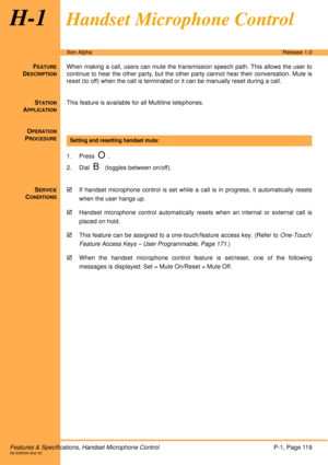 Page 125Features & Specifications, Handset Microphone ControlP-1, Page 119A6-506000-642-02
Xen AlphaRelease 1.0
H-1Handset Microphone Control
FEATURE
DESCRIPTION
When making a call, users can mute the transmission speech path. This allows the user to
continue to hear the other party, but the other party cannot hear their conversation. Mute is
reset (to off) when the call is terminated or it can be manually reset during a call.
S
TATION
APPLICATION
This feature is available for all Multiline telephones.
O...