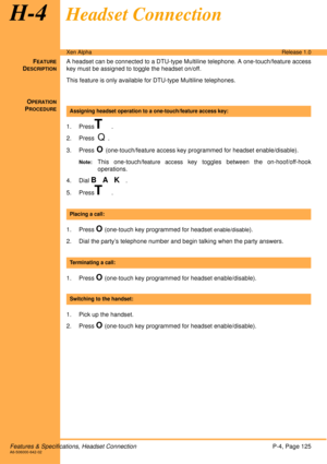 Page 131Features & Specifications, Headset ConnectionP-4, Page 125A6-506000-642-02
Xen AlphaRelease 1.0
H-4Headset Connection
FEATURE
DESCRIPTION
A headset can be connected to a DTU-type Multiline telephone. A one-touch/feature access
key must be assigned to toggle the headset on/off.
This feature is only available for DTU-type Multiline telephones. 
O
PERATION
PROCEDURE
1. PressT.
2. Press  
Q.
3. Press
 O (one-touch/feature access key programmed for headset enable/disable).
Note:This one-touch/feature access...